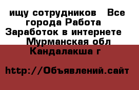 ищу сотрудников - Все города Работа » Заработок в интернете   . Мурманская обл.,Кандалакша г.